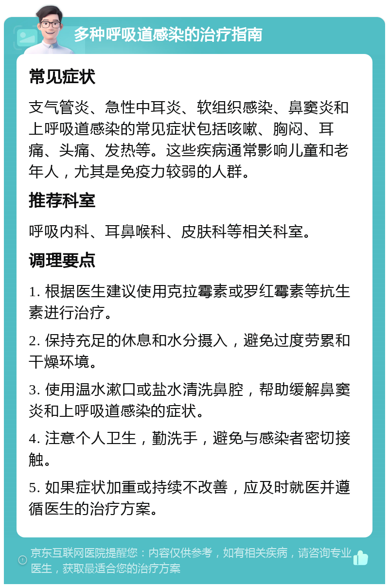 多种呼吸道感染的治疗指南 常见症状 支气管炎、急性中耳炎、软组织感染、鼻窦炎和上呼吸道感染的常见症状包括咳嗽、胸闷、耳痛、头痛、发热等。这些疾病通常影响儿童和老年人，尤其是免疫力较弱的人群。 推荐科室 呼吸内科、耳鼻喉科、皮肤科等相关科室。 调理要点 1. 根据医生建议使用克拉霉素或罗红霉素等抗生素进行治疗。 2. 保持充足的休息和水分摄入，避免过度劳累和干燥环境。 3. 使用温水漱口或盐水清洗鼻腔，帮助缓解鼻窦炎和上呼吸道感染的症状。 4. 注意个人卫生，勤洗手，避免与感染者密切接触。 5. 如果症状加重或持续不改善，应及时就医并遵循医生的治疗方案。