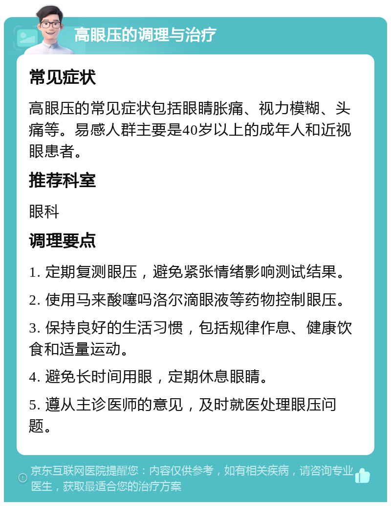 高眼压的调理与治疗 常见症状 高眼压的常见症状包括眼睛胀痛、视力模糊、头痛等。易感人群主要是40岁以上的成年人和近视眼患者。 推荐科室 眼科 调理要点 1. 定期复测眼压，避免紧张情绪影响测试结果。 2. 使用马来酸噻吗洛尔滴眼液等药物控制眼压。 3. 保持良好的生活习惯，包括规律作息、健康饮食和适量运动。 4. 避免长时间用眼，定期休息眼睛。 5. 遵从主诊医师的意见，及时就医处理眼压问题。