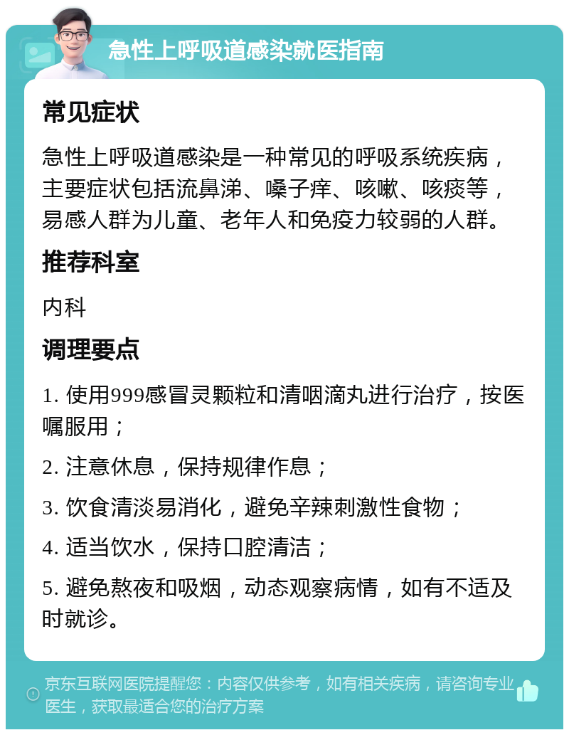 急性上呼吸道感染就医指南 常见症状 急性上呼吸道感染是一种常见的呼吸系统疾病，主要症状包括流鼻涕、嗓子痒、咳嗽、咳痰等，易感人群为儿童、老年人和免疫力较弱的人群。 推荐科室 内科 调理要点 1. 使用999感冒灵颗粒和清咽滴丸进行治疗，按医嘱服用； 2. 注意休息，保持规律作息； 3. 饮食清淡易消化，避免辛辣刺激性食物； 4. 适当饮水，保持口腔清洁； 5. 避免熬夜和吸烟，动态观察病情，如有不适及时就诊。