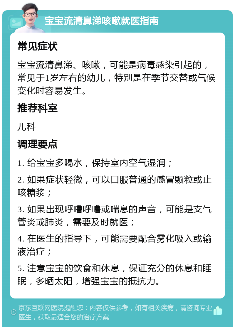 宝宝流清鼻涕咳嗽就医指南 常见症状 宝宝流清鼻涕、咳嗽，可能是病毒感染引起的，常见于1岁左右的幼儿，特别是在季节交替或气候变化时容易发生。 推荐科室 儿科 调理要点 1. 给宝宝多喝水，保持室内空气湿润； 2. 如果症状轻微，可以口服普通的感冒颗粒或止咳糖浆； 3. 如果出现呼噜呼噜或喘息的声音，可能是支气管炎或肺炎，需要及时就医； 4. 在医生的指导下，可能需要配合雾化吸入或输液治疗； 5. 注意宝宝的饮食和休息，保证充分的休息和睡眠，多晒太阳，增强宝宝的抵抗力。