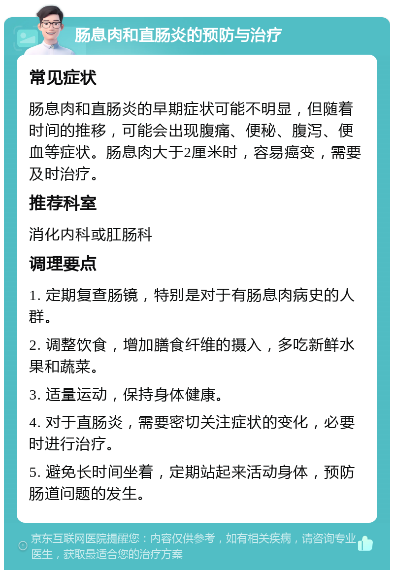 肠息肉和直肠炎的预防与治疗 常见症状 肠息肉和直肠炎的早期症状可能不明显，但随着时间的推移，可能会出现腹痛、便秘、腹泻、便血等症状。肠息肉大于2厘米时，容易癌变，需要及时治疗。 推荐科室 消化内科或肛肠科 调理要点 1. 定期复查肠镜，特别是对于有肠息肉病史的人群。 2. 调整饮食，增加膳食纤维的摄入，多吃新鲜水果和蔬菜。 3. 适量运动，保持身体健康。 4. 对于直肠炎，需要密切关注症状的变化，必要时进行治疗。 5. 避免长时间坐着，定期站起来活动身体，预防肠道问题的发生。