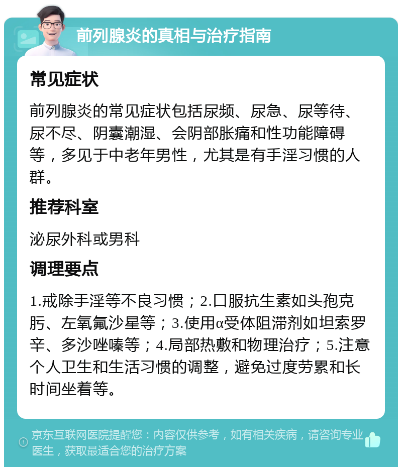 前列腺炎的真相与治疗指南 常见症状 前列腺炎的常见症状包括尿频、尿急、尿等待、尿不尽、阴囊潮湿、会阴部胀痛和性功能障碍等，多见于中老年男性，尤其是有手淫习惯的人群。 推荐科室 泌尿外科或男科 调理要点 1.戒除手淫等不良习惯；2.口服抗生素如头孢克肟、左氧氟沙星等；3.使用α受体阻滞剂如坦索罗辛、多沙唑嗪等；4.局部热敷和物理治疗；5.注意个人卫生和生活习惯的调整，避免过度劳累和长时间坐着等。