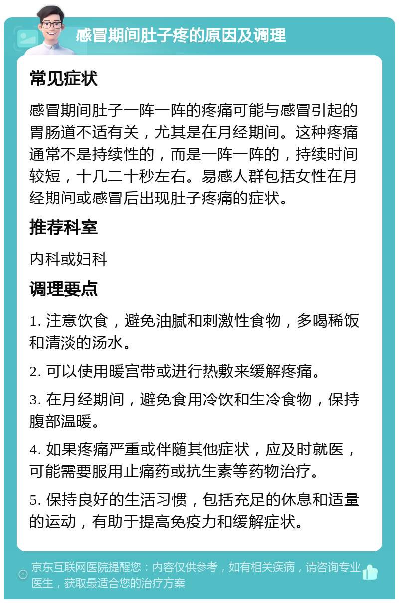 感冒期间肚子疼的原因及调理 常见症状 感冒期间肚子一阵一阵的疼痛可能与感冒引起的胃肠道不适有关，尤其是在月经期间。这种疼痛通常不是持续性的，而是一阵一阵的，持续时间较短，十几二十秒左右。易感人群包括女性在月经期间或感冒后出现肚子疼痛的症状。 推荐科室 内科或妇科 调理要点 1. 注意饮食，避免油腻和刺激性食物，多喝稀饭和清淡的汤水。 2. 可以使用暖宫带或进行热敷来缓解疼痛。 3. 在月经期间，避免食用冷饮和生冷食物，保持腹部温暖。 4. 如果疼痛严重或伴随其他症状，应及时就医，可能需要服用止痛药或抗生素等药物治疗。 5. 保持良好的生活习惯，包括充足的休息和适量的运动，有助于提高免疫力和缓解症状。