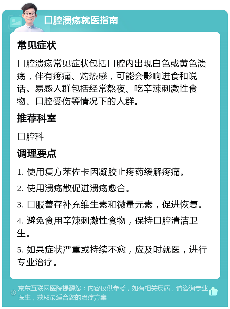 口腔溃疡就医指南 常见症状 口腔溃疡常见症状包括口腔内出现白色或黄色溃疡，伴有疼痛、灼热感，可能会影响进食和说话。易感人群包括经常熬夜、吃辛辣刺激性食物、口腔受伤等情况下的人群。 推荐科室 口腔科 调理要点 1. 使用复方苯佐卡因凝胶止疼药缓解疼痛。 2. 使用溃疡散促进溃疡愈合。 3. 口服善存补充维生素和微量元素，促进恢复。 4. 避免食用辛辣刺激性食物，保持口腔清洁卫生。 5. 如果症状严重或持续不愈，应及时就医，进行专业治疗。