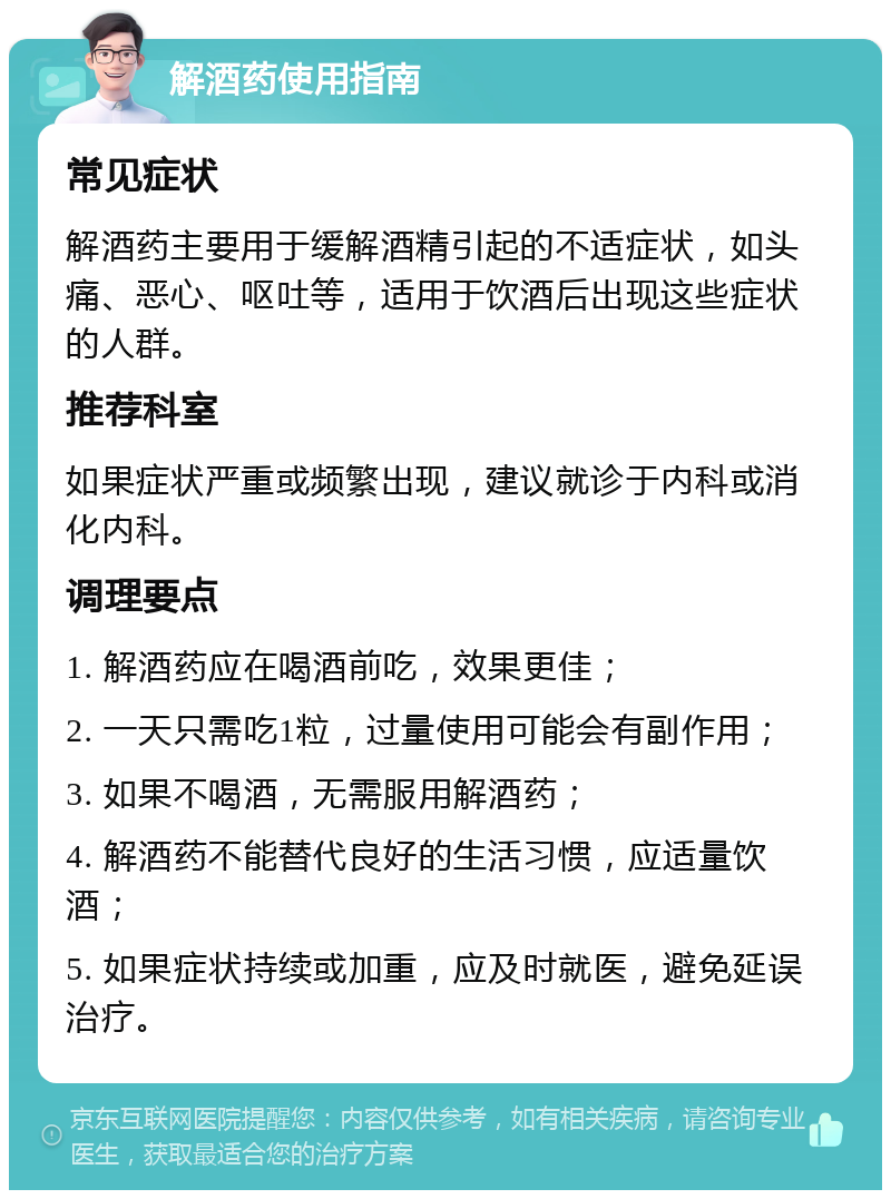 解酒药使用指南 常见症状 解酒药主要用于缓解酒精引起的不适症状，如头痛、恶心、呕吐等，适用于饮酒后出现这些症状的人群。 推荐科室 如果症状严重或频繁出现，建议就诊于内科或消化内科。 调理要点 1. 解酒药应在喝酒前吃，效果更佳； 2. 一天只需吃1粒，过量使用可能会有副作用； 3. 如果不喝酒，无需服用解酒药； 4. 解酒药不能替代良好的生活习惯，应适量饮酒； 5. 如果症状持续或加重，应及时就医，避免延误治疗。