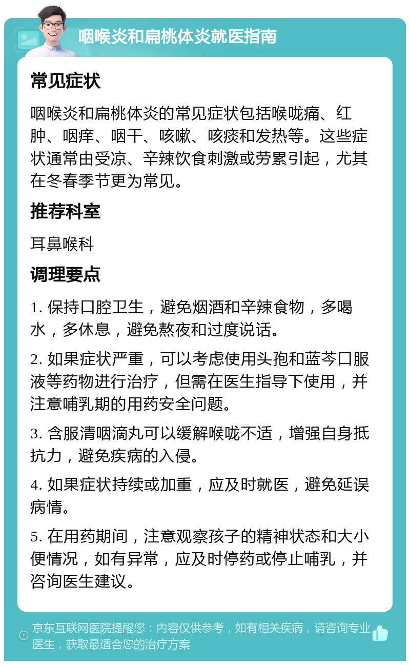 咽喉炎和扁桃体炎就医指南 常见症状 咽喉炎和扁桃体炎的常见症状包括喉咙痛、红肿、咽痒、咽干、咳嗽、咳痰和发热等。这些症状通常由受凉、辛辣饮食刺激或劳累引起，尤其在冬春季节更为常见。 推荐科室 耳鼻喉科 调理要点 1. 保持口腔卫生，避免烟酒和辛辣食物，多喝水，多休息，避免熬夜和过度说话。 2. 如果症状严重，可以考虑使用头孢和蓝芩口服液等药物进行治疗，但需在医生指导下使用，并注意哺乳期的用药安全问题。 3. 含服清咽滴丸可以缓解喉咙不适，增强自身抵抗力，避免疾病的入侵。 4. 如果症状持续或加重，应及时就医，避免延误病情。 5. 在用药期间，注意观察孩子的精神状态和大小便情况，如有异常，应及时停药或停止哺乳，并咨询医生建议。