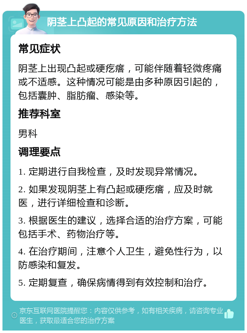 阴茎上凸起的常见原因和治疗方法 常见症状 阴茎上出现凸起或硬疙瘩，可能伴随着轻微疼痛或不适感。这种情况可能是由多种原因引起的，包括囊肿、脂肪瘤、感染等。 推荐科室 男科 调理要点 1. 定期进行自我检查，及时发现异常情况。 2. 如果发现阴茎上有凸起或硬疙瘩，应及时就医，进行详细检查和诊断。 3. 根据医生的建议，选择合适的治疗方案，可能包括手术、药物治疗等。 4. 在治疗期间，注意个人卫生，避免性行为，以防感染和复发。 5. 定期复查，确保病情得到有效控制和治疗。