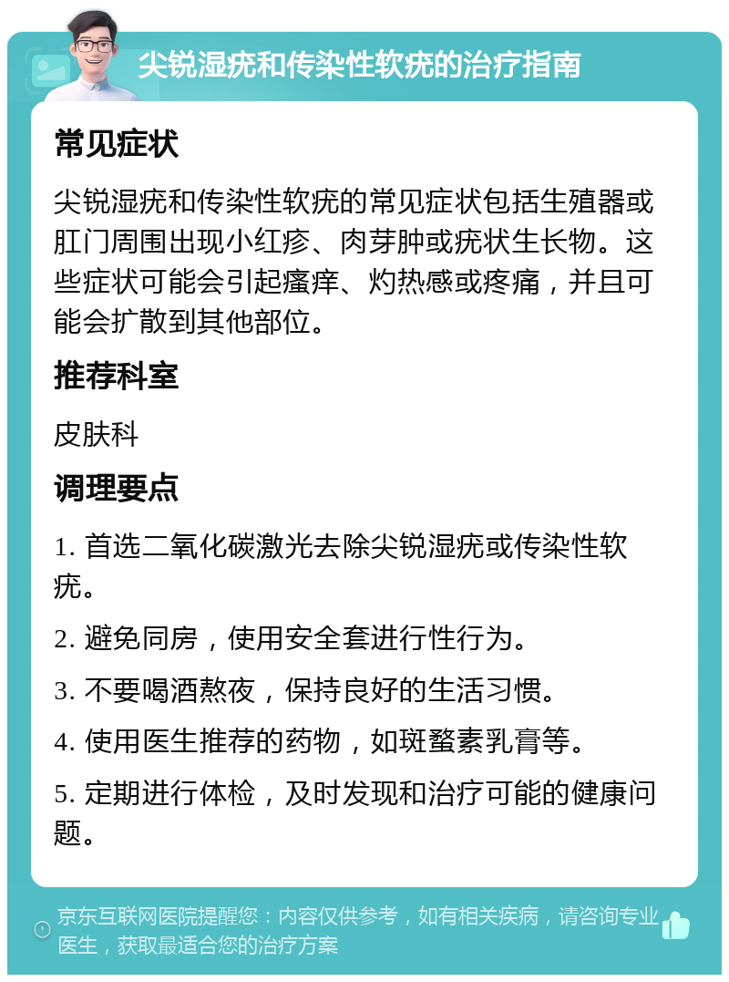 尖锐湿疣和传染性软疣的治疗指南 常见症状 尖锐湿疣和传染性软疣的常见症状包括生殖器或肛门周围出现小红疹、肉芽肿或疣状生长物。这些症状可能会引起瘙痒、灼热感或疼痛，并且可能会扩散到其他部位。 推荐科室 皮肤科 调理要点 1. 首选二氧化碳激光去除尖锐湿疣或传染性软疣。 2. 避免同房，使用安全套进行性行为。 3. 不要喝酒熬夜，保持良好的生活习惯。 4. 使用医生推荐的药物，如斑蝥素乳膏等。 5. 定期进行体检，及时发现和治疗可能的健康问题。