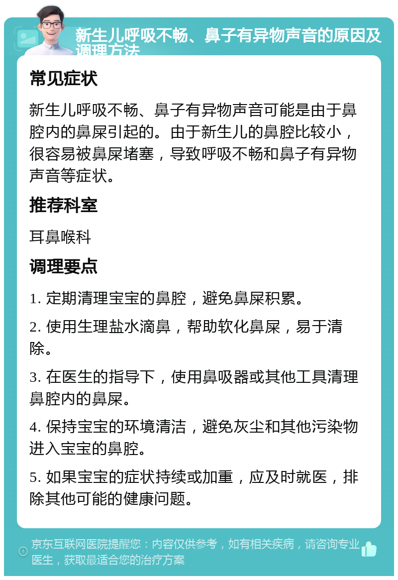 新生儿呼吸不畅、鼻子有异物声音的原因及调理方法 常见症状 新生儿呼吸不畅、鼻子有异物声音可能是由于鼻腔内的鼻屎引起的。由于新生儿的鼻腔比较小，很容易被鼻屎堵塞，导致呼吸不畅和鼻子有异物声音等症状。 推荐科室 耳鼻喉科 调理要点 1. 定期清理宝宝的鼻腔，避免鼻屎积累。 2. 使用生理盐水滴鼻，帮助软化鼻屎，易于清除。 3. 在医生的指导下，使用鼻吸器或其他工具清理鼻腔内的鼻屎。 4. 保持宝宝的环境清洁，避免灰尘和其他污染物进入宝宝的鼻腔。 5. 如果宝宝的症状持续或加重，应及时就医，排除其他可能的健康问题。