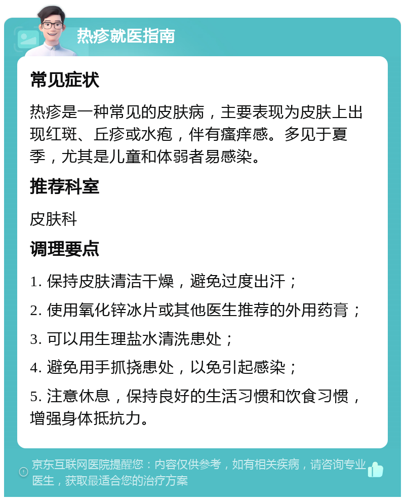 热疹就医指南 常见症状 热疹是一种常见的皮肤病，主要表现为皮肤上出现红斑、丘疹或水疱，伴有瘙痒感。多见于夏季，尤其是儿童和体弱者易感染。 推荐科室 皮肤科 调理要点 1. 保持皮肤清洁干燥，避免过度出汗； 2. 使用氧化锌冰片或其他医生推荐的外用药膏； 3. 可以用生理盐水清洗患处； 4. 避免用手抓挠患处，以免引起感染； 5. 注意休息，保持良好的生活习惯和饮食习惯，增强身体抵抗力。