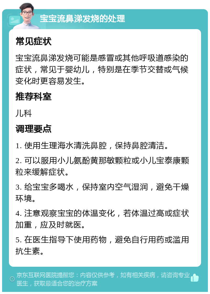 宝宝流鼻涕发烧的处理 常见症状 宝宝流鼻涕发烧可能是感冒或其他呼吸道感染的症状，常见于婴幼儿，特别是在季节交替或气候变化时更容易发生。 推荐科室 儿科 调理要点 1. 使用生理海水清洗鼻腔，保持鼻腔清洁。 2. 可以服用小儿氨酚黄那敏颗粒或小儿宝泰康颗粒来缓解症状。 3. 给宝宝多喝水，保持室内空气湿润，避免干燥环境。 4. 注意观察宝宝的体温变化，若体温过高或症状加重，应及时就医。 5. 在医生指导下使用药物，避免自行用药或滥用抗生素。