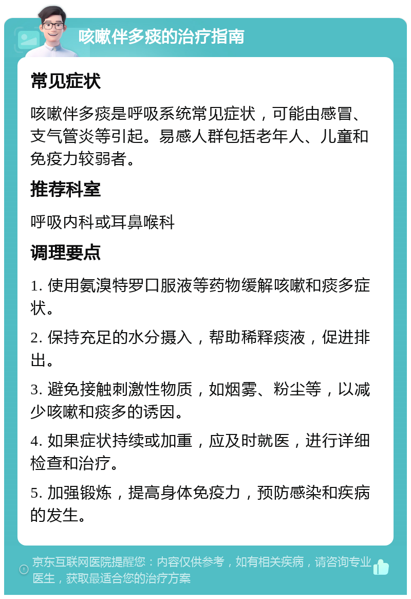 咳嗽伴多痰的治疗指南 常见症状 咳嗽伴多痰是呼吸系统常见症状，可能由感冒、支气管炎等引起。易感人群包括老年人、儿童和免疫力较弱者。 推荐科室 呼吸内科或耳鼻喉科 调理要点 1. 使用氨溴特罗口服液等药物缓解咳嗽和痰多症状。 2. 保持充足的水分摄入，帮助稀释痰液，促进排出。 3. 避免接触刺激性物质，如烟雾、粉尘等，以减少咳嗽和痰多的诱因。 4. 如果症状持续或加重，应及时就医，进行详细检查和治疗。 5. 加强锻炼，提高身体免疫力，预防感染和疾病的发生。