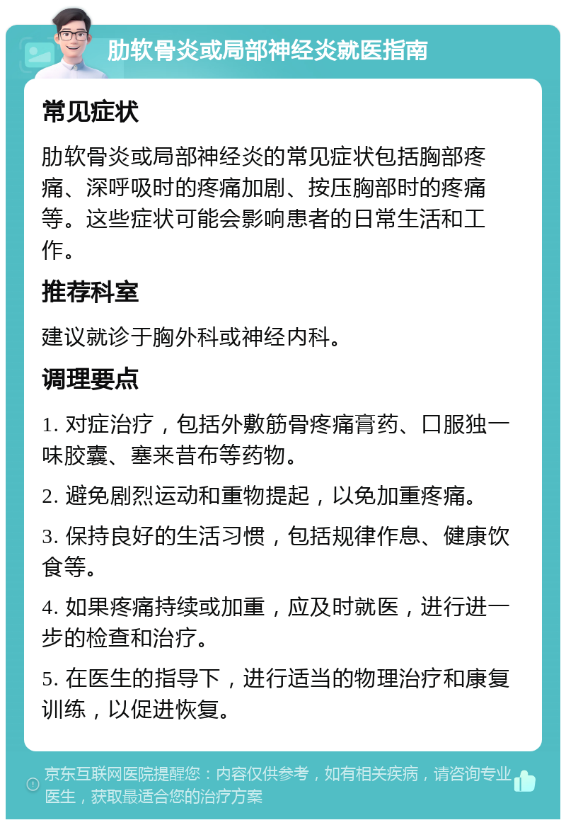 肋软骨炎或局部神经炎就医指南 常见症状 肋软骨炎或局部神经炎的常见症状包括胸部疼痛、深呼吸时的疼痛加剧、按压胸部时的疼痛等。这些症状可能会影响患者的日常生活和工作。 推荐科室 建议就诊于胸外科或神经内科。 调理要点 1. 对症治疗，包括外敷筋骨疼痛膏药、口服独一味胶囊、塞来昔布等药物。 2. 避免剧烈运动和重物提起，以免加重疼痛。 3. 保持良好的生活习惯，包括规律作息、健康饮食等。 4. 如果疼痛持续或加重，应及时就医，进行进一步的检查和治疗。 5. 在医生的指导下，进行适当的物理治疗和康复训练，以促进恢复。