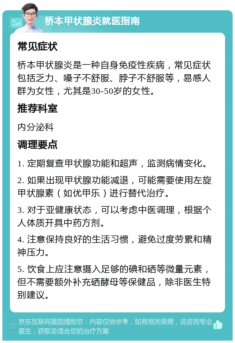 桥本甲状腺炎就医指南 常见症状 桥本甲状腺炎是一种自身免疫性疾病，常见症状包括乏力、嗓子不舒服、脖子不舒服等，易感人群为女性，尤其是30-50岁的女性。 推荐科室 内分泌科 调理要点 1. 定期复查甲状腺功能和超声，监测病情变化。 2. 如果出现甲状腺功能减退，可能需要使用左旋甲状腺素（如优甲乐）进行替代治疗。 3. 对于亚健康状态，可以考虑中医调理，根据个人体质开具中药方剂。 4. 注意保持良好的生活习惯，避免过度劳累和精神压力。 5. 饮食上应注意摄入足够的碘和硒等微量元素，但不需要额外补充硒酵母等保健品，除非医生特别建议。