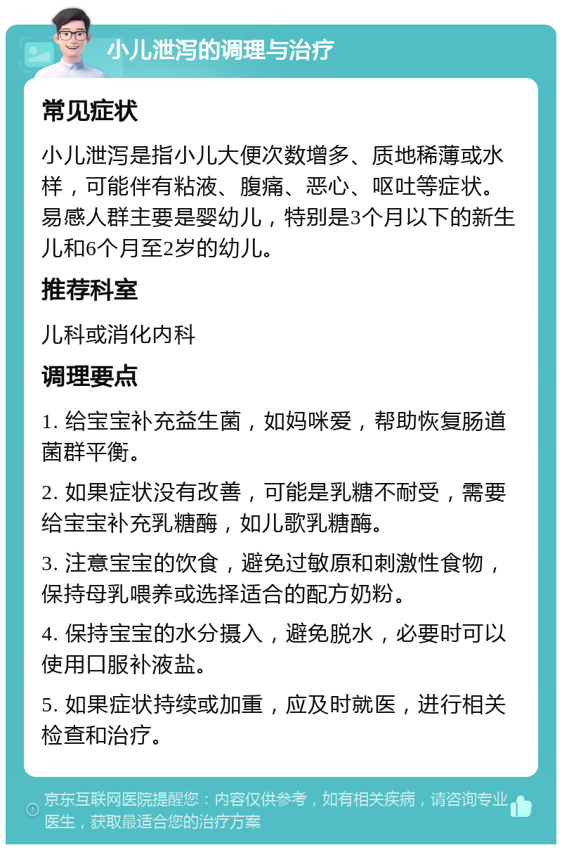 小儿泄泻的调理与治疗 常见症状 小儿泄泻是指小儿大便次数增多、质地稀薄或水样，可能伴有粘液、腹痛、恶心、呕吐等症状。易感人群主要是婴幼儿，特别是3个月以下的新生儿和6个月至2岁的幼儿。 推荐科室 儿科或消化内科 调理要点 1. 给宝宝补充益生菌，如妈咪爱，帮助恢复肠道菌群平衡。 2. 如果症状没有改善，可能是乳糖不耐受，需要给宝宝补充乳糖酶，如儿歌乳糖酶。 3. 注意宝宝的饮食，避免过敏原和刺激性食物，保持母乳喂养或选择适合的配方奶粉。 4. 保持宝宝的水分摄入，避免脱水，必要时可以使用口服补液盐。 5. 如果症状持续或加重，应及时就医，进行相关检查和治疗。