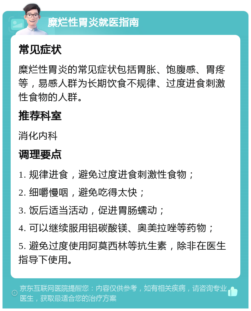 糜烂性胃炎就医指南 常见症状 糜烂性胃炎的常见症状包括胃胀、饱腹感、胃疼等，易感人群为长期饮食不规律、过度进食刺激性食物的人群。 推荐科室 消化内科 调理要点 1. 规律进食，避免过度进食刺激性食物； 2. 细嚼慢咽，避免吃得太快； 3. 饭后适当活动，促进胃肠蠕动； 4. 可以继续服用铝碳酸镁、奥美拉唑等药物； 5. 避免过度使用阿莫西林等抗生素，除非在医生指导下使用。