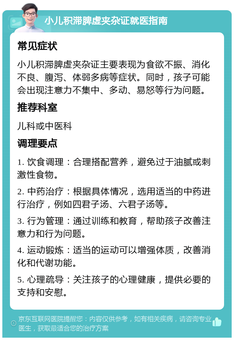 小儿积滞脾虚夹杂证就医指南 常见症状 小儿积滞脾虚夹杂证主要表现为食欲不振、消化不良、腹泻、体弱多病等症状。同时，孩子可能会出现注意力不集中、多动、易怒等行为问题。 推荐科室 儿科或中医科 调理要点 1. 饮食调理：合理搭配营养，避免过于油腻或刺激性食物。 2. 中药治疗：根据具体情况，选用适当的中药进行治疗，例如四君子汤、六君子汤等。 3. 行为管理：通过训练和教育，帮助孩子改善注意力和行为问题。 4. 运动锻炼：适当的运动可以增强体质，改善消化和代谢功能。 5. 心理疏导：关注孩子的心理健康，提供必要的支持和安慰。