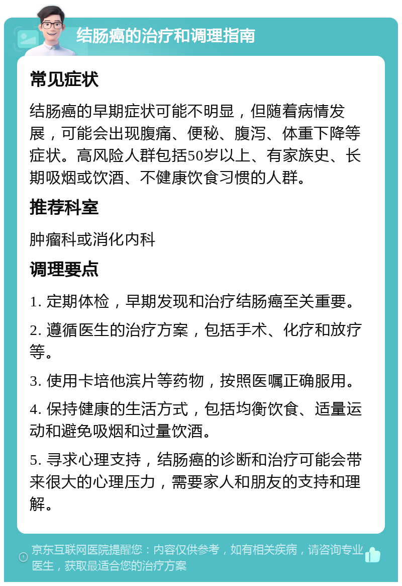 结肠癌的治疗和调理指南 常见症状 结肠癌的早期症状可能不明显，但随着病情发展，可能会出现腹痛、便秘、腹泻、体重下降等症状。高风险人群包括50岁以上、有家族史、长期吸烟或饮酒、不健康饮食习惯的人群。 推荐科室 肿瘤科或消化内科 调理要点 1. 定期体检，早期发现和治疗结肠癌至关重要。 2. 遵循医生的治疗方案，包括手术、化疗和放疗等。 3. 使用卡培他滨片等药物，按照医嘱正确服用。 4. 保持健康的生活方式，包括均衡饮食、适量运动和避免吸烟和过量饮酒。 5. 寻求心理支持，结肠癌的诊断和治疗可能会带来很大的心理压力，需要家人和朋友的支持和理解。