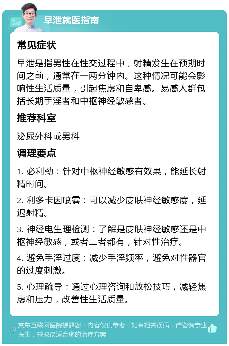 早泄就医指南 常见症状 早泄是指男性在性交过程中，射精发生在预期时间之前，通常在一两分钟内。这种情况可能会影响性生活质量，引起焦虑和自卑感。易感人群包括长期手淫者和中枢神经敏感者。 推荐科室 泌尿外科或男科 调理要点 1. 必利劲：针对中枢神经敏感有效果，能延长射精时间。 2. 利多卡因喷雾：可以减少皮肤神经敏感度，延迟射精。 3. 神经电生理检测：了解是皮肤神经敏感还是中枢神经敏感，或者二者都有，针对性治疗。 4. 避免手淫过度：减少手淫频率，避免对性器官的过度刺激。 5. 心理疏导：通过心理咨询和放松技巧，减轻焦虑和压力，改善性生活质量。