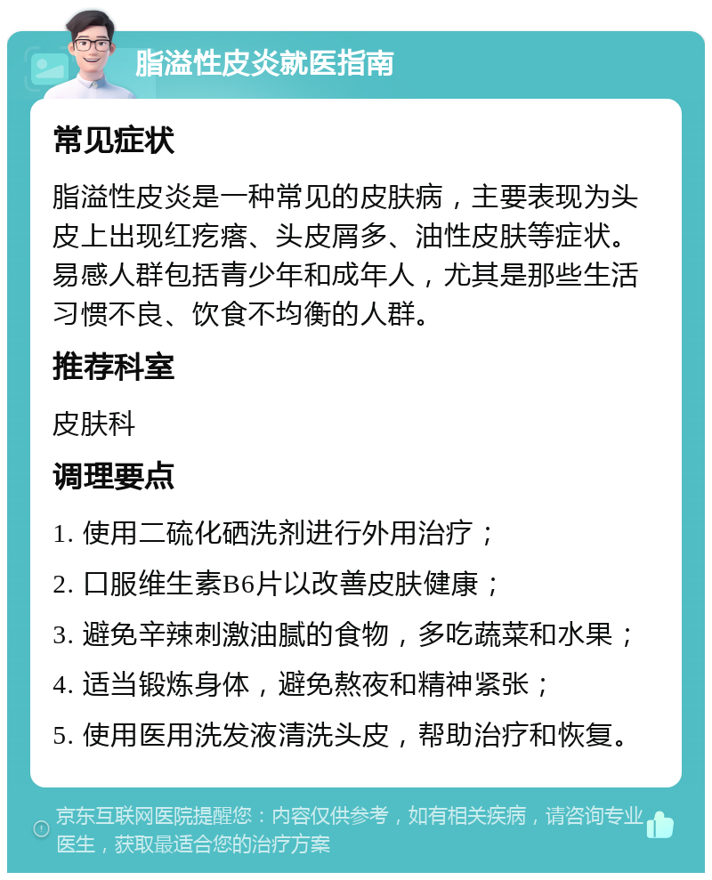 脂溢性皮炎就医指南 常见症状 脂溢性皮炎是一种常见的皮肤病，主要表现为头皮上出现红疙瘩、头皮屑多、油性皮肤等症状。易感人群包括青少年和成年人，尤其是那些生活习惯不良、饮食不均衡的人群。 推荐科室 皮肤科 调理要点 1. 使用二硫化硒洗剂进行外用治疗； 2. 口服维生素B6片以改善皮肤健康； 3. 避免辛辣刺激油腻的食物，多吃蔬菜和水果； 4. 适当锻炼身体，避免熬夜和精神紧张； 5. 使用医用洗发液清洗头皮，帮助治疗和恢复。