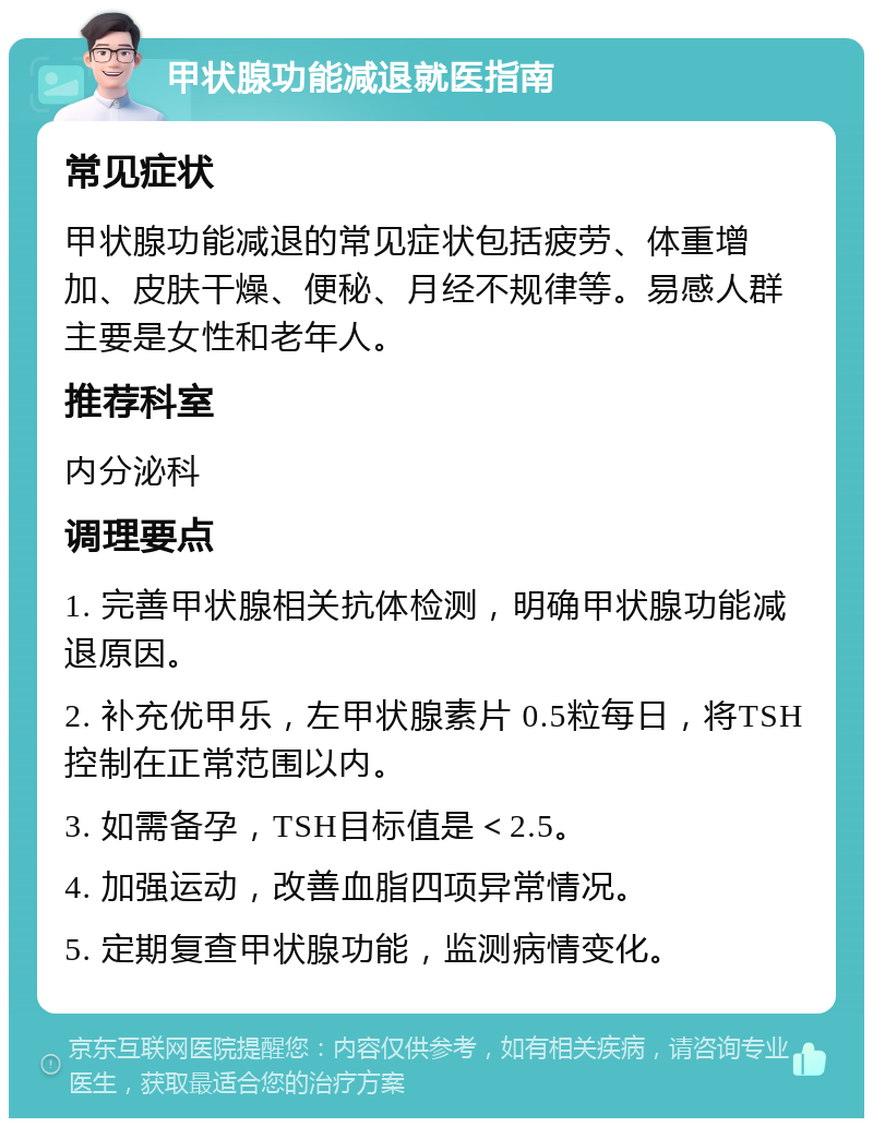 甲状腺功能减退就医指南 常见症状 甲状腺功能减退的常见症状包括疲劳、体重增加、皮肤干燥、便秘、月经不规律等。易感人群主要是女性和老年人。 推荐科室 内分泌科 调理要点 1. 完善甲状腺相关抗体检测，明确甲状腺功能减退原因。 2. 补充优甲乐，左甲状腺素片 0.5粒每日，将TSH控制在正常范围以内。 3. 如需备孕，TSH目标值是＜2.5。 4. 加强运动，改善血脂四项异常情况。 5. 定期复查甲状腺功能，监测病情变化。