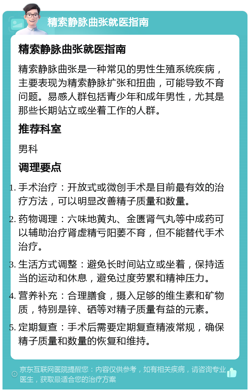 精索静脉曲张就医指南 精索静脉曲张就医指南 精索静脉曲张是一种常见的男性生殖系统疾病，主要表现为精索静脉扩张和扭曲，可能导致不育问题。易感人群包括青少年和成年男性，尤其是那些长期站立或坐着工作的人群。 推荐科室 男科 调理要点 手术治疗：开放式或微创手术是目前最有效的治疗方法，可以明显改善精子质量和数量。 药物调理：六味地黄丸、金匮肾气丸等中成药可以辅助治疗肾虚精亏阳萎不育，但不能替代手术治疗。 生活方式调整：避免长时间站立或坐着，保持适当的运动和休息，避免过度劳累和精神压力。 营养补充：合理膳食，摄入足够的维生素和矿物质，特别是锌、硒等对精子质量有益的元素。 定期复查：手术后需要定期复查精液常规，确保精子质量和数量的恢复和维持。