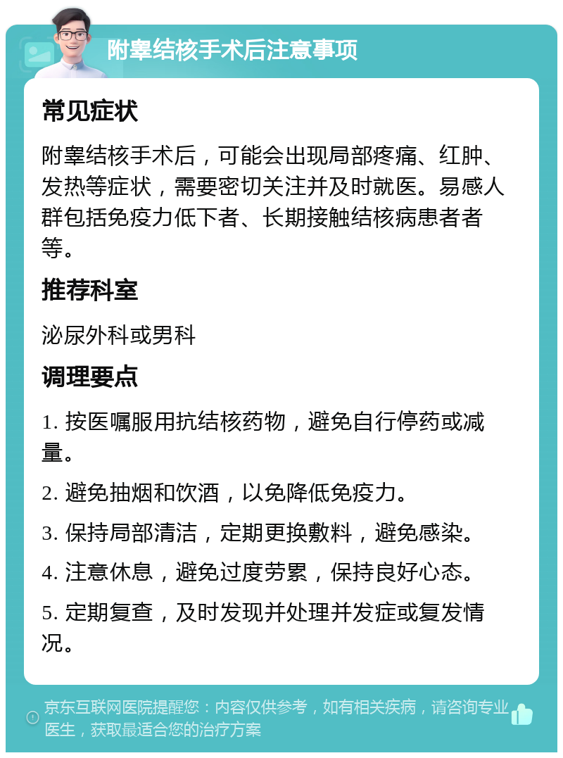 附睾结核手术后注意事项 常见症状 附睾结核手术后，可能会出现局部疼痛、红肿、发热等症状，需要密切关注并及时就医。易感人群包括免疫力低下者、长期接触结核病患者者等。 推荐科室 泌尿外科或男科 调理要点 1. 按医嘱服用抗结核药物，避免自行停药或减量。 2. 避免抽烟和饮酒，以免降低免疫力。 3. 保持局部清洁，定期更换敷料，避免感染。 4. 注意休息，避免过度劳累，保持良好心态。 5. 定期复查，及时发现并处理并发症或复发情况。