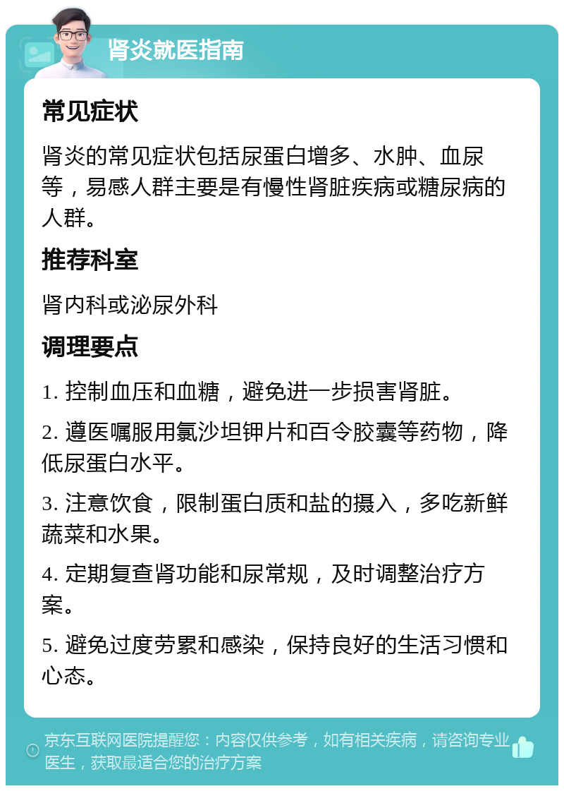 肾炎就医指南 常见症状 肾炎的常见症状包括尿蛋白增多、水肿、血尿等，易感人群主要是有慢性肾脏疾病或糖尿病的人群。 推荐科室 肾内科或泌尿外科 调理要点 1. 控制血压和血糖，避免进一步损害肾脏。 2. 遵医嘱服用氯沙坦钾片和百令胶囊等药物，降低尿蛋白水平。 3. 注意饮食，限制蛋白质和盐的摄入，多吃新鲜蔬菜和水果。 4. 定期复查肾功能和尿常规，及时调整治疗方案。 5. 避免过度劳累和感染，保持良好的生活习惯和心态。