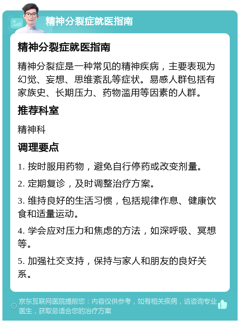 精神分裂症就医指南 精神分裂症就医指南 精神分裂症是一种常见的精神疾病，主要表现为幻觉、妄想、思维紊乱等症状。易感人群包括有家族史、长期压力、药物滥用等因素的人群。 推荐科室 精神科 调理要点 1. 按时服用药物，避免自行停药或改变剂量。 2. 定期复诊，及时调整治疗方案。 3. 维持良好的生活习惯，包括规律作息、健康饮食和适量运动。 4. 学会应对压力和焦虑的方法，如深呼吸、冥想等。 5. 加强社交支持，保持与家人和朋友的良好关系。