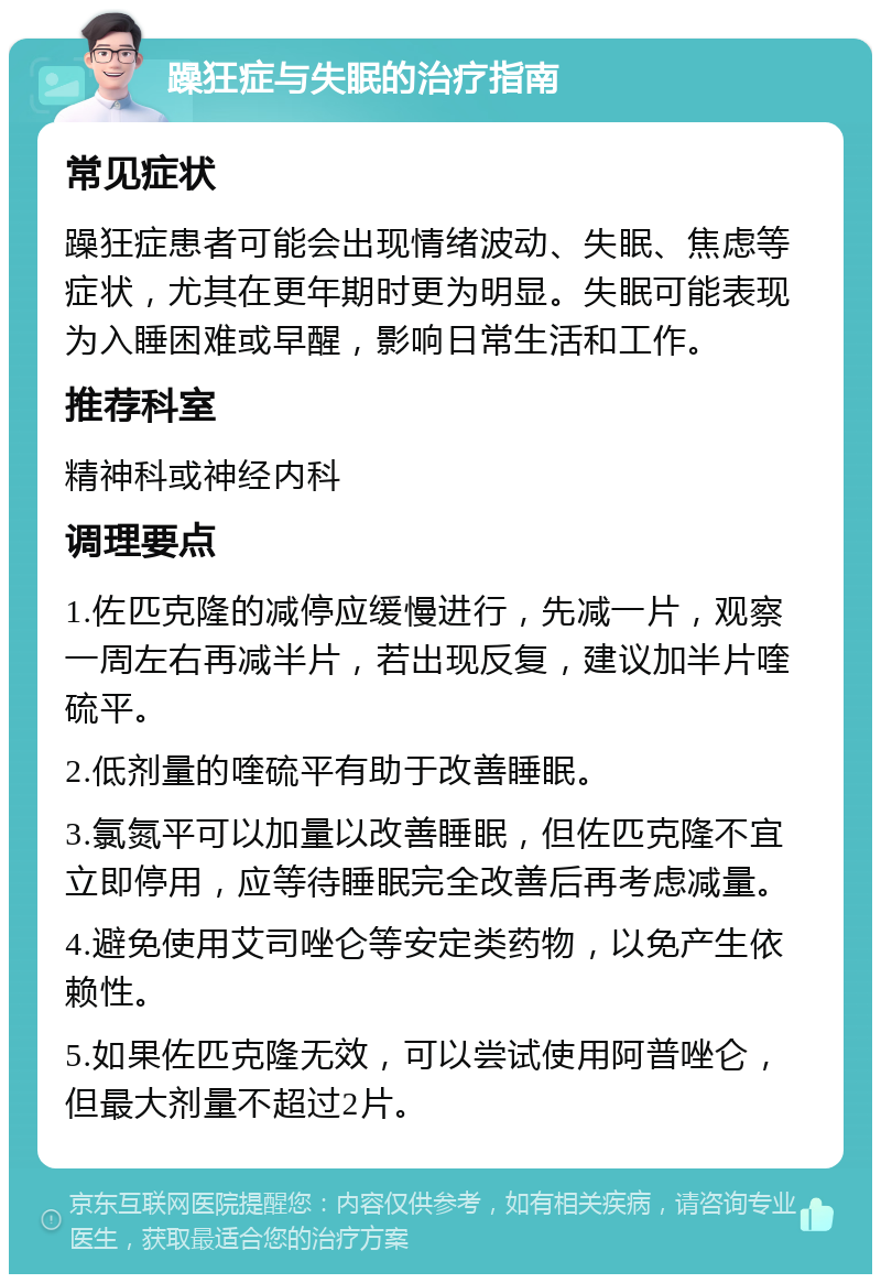 躁狂症与失眠的治疗指南 常见症状 躁狂症患者可能会出现情绪波动、失眠、焦虑等症状，尤其在更年期时更为明显。失眠可能表现为入睡困难或早醒，影响日常生活和工作。 推荐科室 精神科或神经内科 调理要点 1.佐匹克隆的减停应缓慢进行，先减一片，观察一周左右再减半片，若出现反复，建议加半片喹硫平。 2.低剂量的喹硫平有助于改善睡眠。 3.氯氮平可以加量以改善睡眠，但佐匹克隆不宜立即停用，应等待睡眠完全改善后再考虑减量。 4.避免使用艾司唑仑等安定类药物，以免产生依赖性。 5.如果佐匹克隆无效，可以尝试使用阿普唑仑，但最大剂量不超过2片。