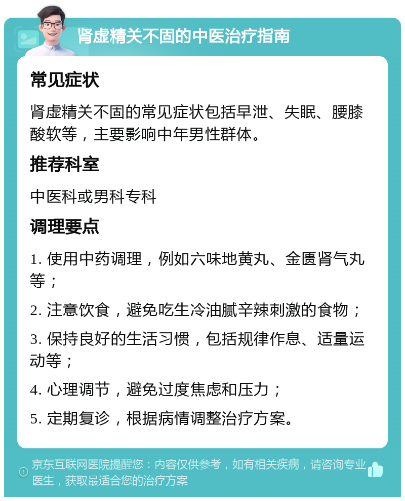 肾虚精关不固的中医治疗指南 常见症状 肾虚精关不固的常见症状包括早泄、失眠、腰膝酸软等，主要影响中年男性群体。 推荐科室 中医科或男科专科 调理要点 1. 使用中药调理，例如六味地黄丸、金匮肾气丸等； 2. 注意饮食，避免吃生冷油腻辛辣刺激的食物； 3. 保持良好的生活习惯，包括规律作息、适量运动等； 4. 心理调节，避免过度焦虑和压力； 5. 定期复诊，根据病情调整治疗方案。