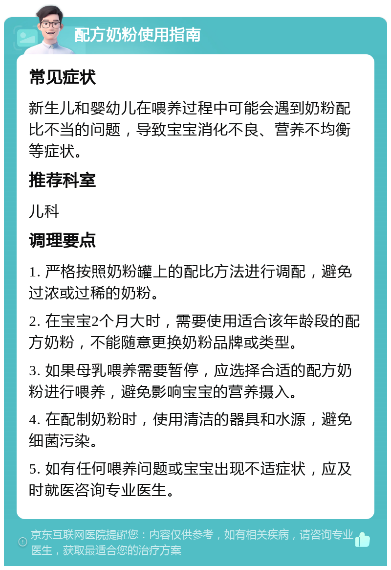 配方奶粉使用指南 常见症状 新生儿和婴幼儿在喂养过程中可能会遇到奶粉配比不当的问题，导致宝宝消化不良、营养不均衡等症状。 推荐科室 儿科 调理要点 1. 严格按照奶粉罐上的配比方法进行调配，避免过浓或过稀的奶粉。 2. 在宝宝2个月大时，需要使用适合该年龄段的配方奶粉，不能随意更换奶粉品牌或类型。 3. 如果母乳喂养需要暂停，应选择合适的配方奶粉进行喂养，避免影响宝宝的营养摄入。 4. 在配制奶粉时，使用清洁的器具和水源，避免细菌污染。 5. 如有任何喂养问题或宝宝出现不适症状，应及时就医咨询专业医生。