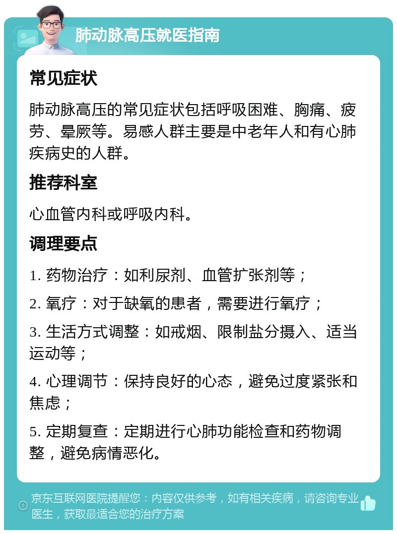 肺动脉高压就医指南 常见症状 肺动脉高压的常见症状包括呼吸困难、胸痛、疲劳、晕厥等。易感人群主要是中老年人和有心肺疾病史的人群。 推荐科室 心血管内科或呼吸内科。 调理要点 1. 药物治疗：如利尿剂、血管扩张剂等； 2. 氧疗：对于缺氧的患者，需要进行氧疗； 3. 生活方式调整：如戒烟、限制盐分摄入、适当运动等； 4. 心理调节：保持良好的心态，避免过度紧张和焦虑； 5. 定期复查：定期进行心肺功能检查和药物调整，避免病情恶化。