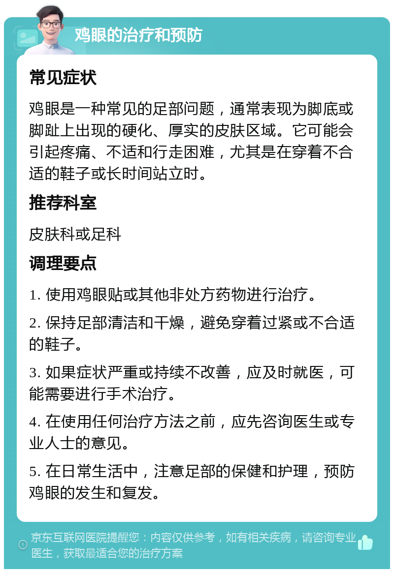 鸡眼的治疗和预防 常见症状 鸡眼是一种常见的足部问题，通常表现为脚底或脚趾上出现的硬化、厚实的皮肤区域。它可能会引起疼痛、不适和行走困难，尤其是在穿着不合适的鞋子或长时间站立时。 推荐科室 皮肤科或足科 调理要点 1. 使用鸡眼贴或其他非处方药物进行治疗。 2. 保持足部清洁和干燥，避免穿着过紧或不合适的鞋子。 3. 如果症状严重或持续不改善，应及时就医，可能需要进行手术治疗。 4. 在使用任何治疗方法之前，应先咨询医生或专业人士的意见。 5. 在日常生活中，注意足部的保健和护理，预防鸡眼的发生和复发。