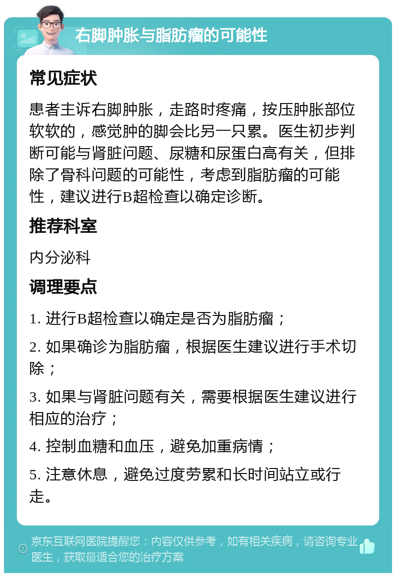 右脚肿胀与脂肪瘤的可能性 常见症状 患者主诉右脚肿胀，走路时疼痛，按压肿胀部位软软的，感觉肿的脚会比另一只累。医生初步判断可能与肾脏问题、尿糖和尿蛋白高有关，但排除了骨科问题的可能性，考虑到脂肪瘤的可能性，建议进行B超检查以确定诊断。 推荐科室 内分泌科 调理要点 1. 进行B超检查以确定是否为脂肪瘤； 2. 如果确诊为脂肪瘤，根据医生建议进行手术切除； 3. 如果与肾脏问题有关，需要根据医生建议进行相应的治疗； 4. 控制血糖和血压，避免加重病情； 5. 注意休息，避免过度劳累和长时间站立或行走。