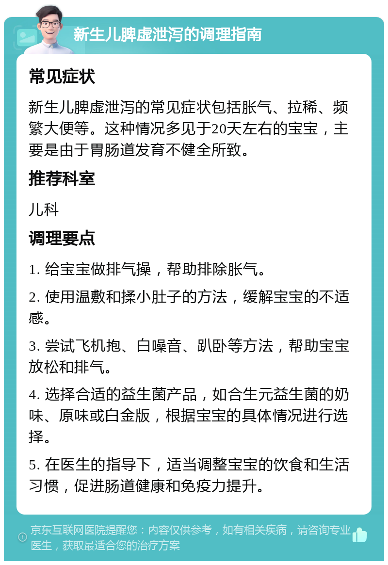 新生儿脾虚泄泻的调理指南 常见症状 新生儿脾虚泄泻的常见症状包括胀气、拉稀、频繁大便等。这种情况多见于20天左右的宝宝，主要是由于胃肠道发育不健全所致。 推荐科室 儿科 调理要点 1. 给宝宝做排气操，帮助排除胀气。 2. 使用温敷和揉小肚子的方法，缓解宝宝的不适感。 3. 尝试飞机抱、白噪音、趴卧等方法，帮助宝宝放松和排气。 4. 选择合适的益生菌产品，如合生元益生菌的奶味、原味或白金版，根据宝宝的具体情况进行选择。 5. 在医生的指导下，适当调整宝宝的饮食和生活习惯，促进肠道健康和免疫力提升。