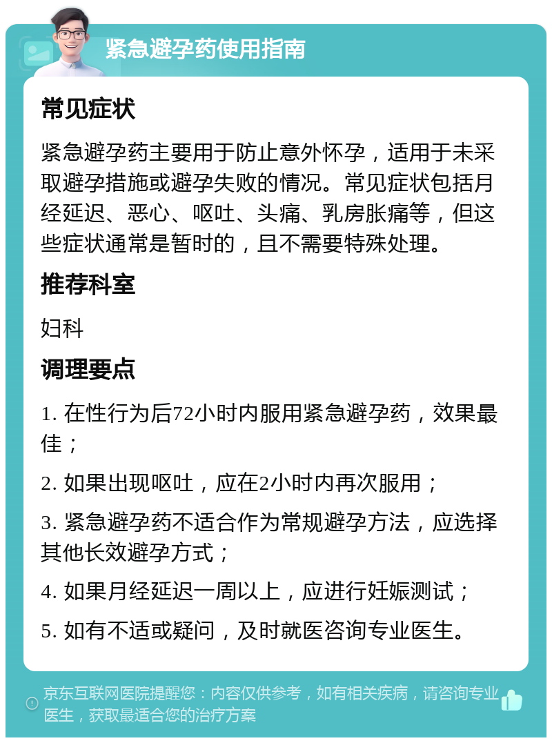 紧急避孕药使用指南 常见症状 紧急避孕药主要用于防止意外怀孕，适用于未采取避孕措施或避孕失败的情况。常见症状包括月经延迟、恶心、呕吐、头痛、乳房胀痛等，但这些症状通常是暂时的，且不需要特殊处理。 推荐科室 妇科 调理要点 1. 在性行为后72小时内服用紧急避孕药，效果最佳； 2. 如果出现呕吐，应在2小时内再次服用； 3. 紧急避孕药不适合作为常规避孕方法，应选择其他长效避孕方式； 4. 如果月经延迟一周以上，应进行妊娠测试； 5. 如有不适或疑问，及时就医咨询专业医生。