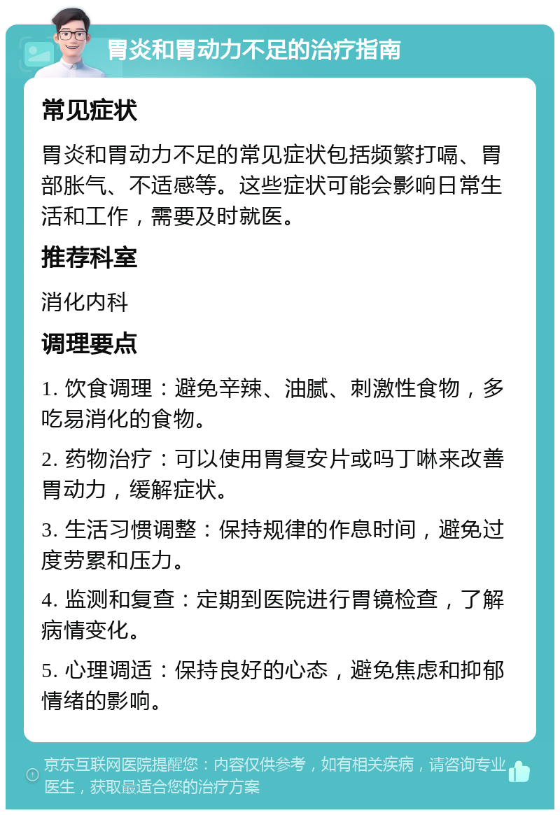 胃炎和胃动力不足的治疗指南 常见症状 胃炎和胃动力不足的常见症状包括频繁打嗝、胃部胀气、不适感等。这些症状可能会影响日常生活和工作，需要及时就医。 推荐科室 消化内科 调理要点 1. 饮食调理：避免辛辣、油腻、刺激性食物，多吃易消化的食物。 2. 药物治疗：可以使用胃复安片或吗丁啉来改善胃动力，缓解症状。 3. 生活习惯调整：保持规律的作息时间，避免过度劳累和压力。 4. 监测和复查：定期到医院进行胃镜检查，了解病情变化。 5. 心理调适：保持良好的心态，避免焦虑和抑郁情绪的影响。