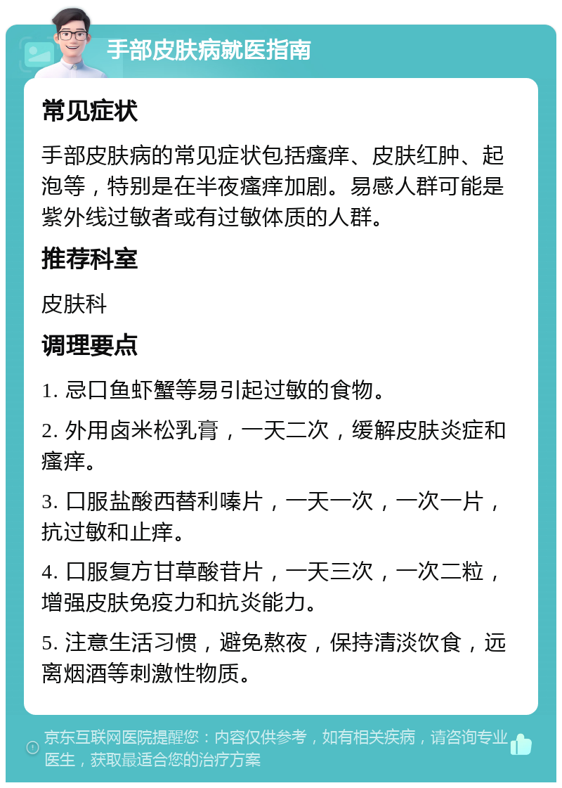 手部皮肤病就医指南 常见症状 手部皮肤病的常见症状包括瘙痒、皮肤红肿、起泡等，特别是在半夜瘙痒加剧。易感人群可能是紫外线过敏者或有过敏体质的人群。 推荐科室 皮肤科 调理要点 1. 忌口鱼虾蟹等易引起过敏的食物。 2. 外用卤米松乳膏，一天二次，缓解皮肤炎症和瘙痒。 3. 口服盐酸西替利嗪片，一天一次，一次一片，抗过敏和止痒。 4. 口服复方甘草酸苷片，一天三次，一次二粒，增强皮肤免疫力和抗炎能力。 5. 注意生活习惯，避免熬夜，保持清淡饮食，远离烟酒等刺激性物质。