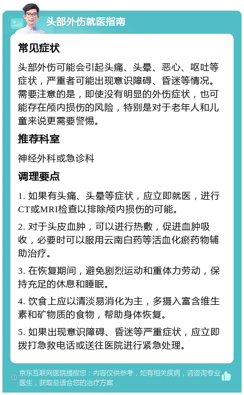 头部外伤就医指南 常见症状 头部外伤可能会引起头痛、头晕、恶心、呕吐等症状，严重者可能出现意识障碍、昏迷等情况。需要注意的是，即使没有明显的外伤症状，也可能存在颅内损伤的风险，特别是对于老年人和儿童来说更需要警惕。 推荐科室 神经外科或急诊科 调理要点 1. 如果有头痛、头晕等症状，应立即就医，进行CT或MRI检查以排除颅内损伤的可能。 2. 对于头皮血肿，可以进行热敷，促进血肿吸收，必要时可以服用云南白药等活血化瘀药物辅助治疗。 3. 在恢复期间，避免剧烈运动和重体力劳动，保持充足的休息和睡眠。 4. 饮食上应以清淡易消化为主，多摄入富含维生素和矿物质的食物，帮助身体恢复。 5. 如果出现意识障碍、昏迷等严重症状，应立即拨打急救电话或送往医院进行紧急处理。