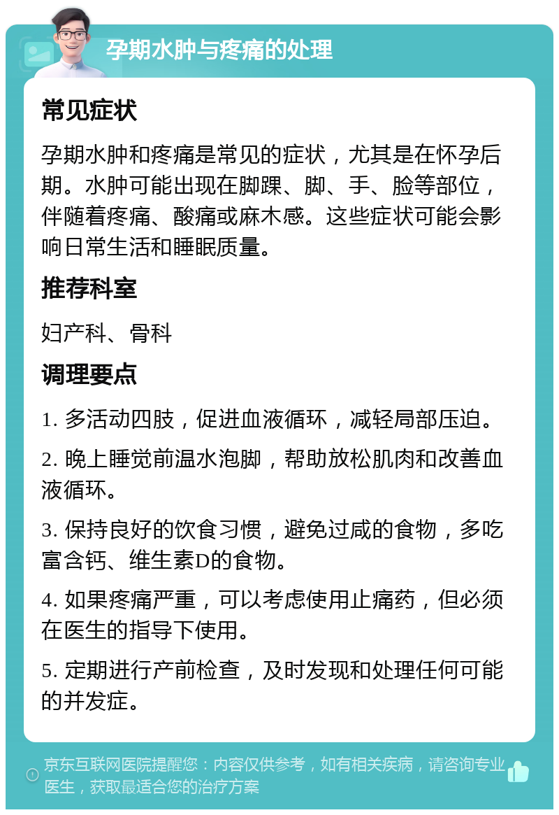 孕期水肿与疼痛的处理 常见症状 孕期水肿和疼痛是常见的症状，尤其是在怀孕后期。水肿可能出现在脚踝、脚、手、脸等部位，伴随着疼痛、酸痛或麻木感。这些症状可能会影响日常生活和睡眠质量。 推荐科室 妇产科、骨科 调理要点 1. 多活动四肢，促进血液循环，减轻局部压迫。 2. 晚上睡觉前温水泡脚，帮助放松肌肉和改善血液循环。 3. 保持良好的饮食习惯，避免过咸的食物，多吃富含钙、维生素D的食物。 4. 如果疼痛严重，可以考虑使用止痛药，但必须在医生的指导下使用。 5. 定期进行产前检查，及时发现和处理任何可能的并发症。