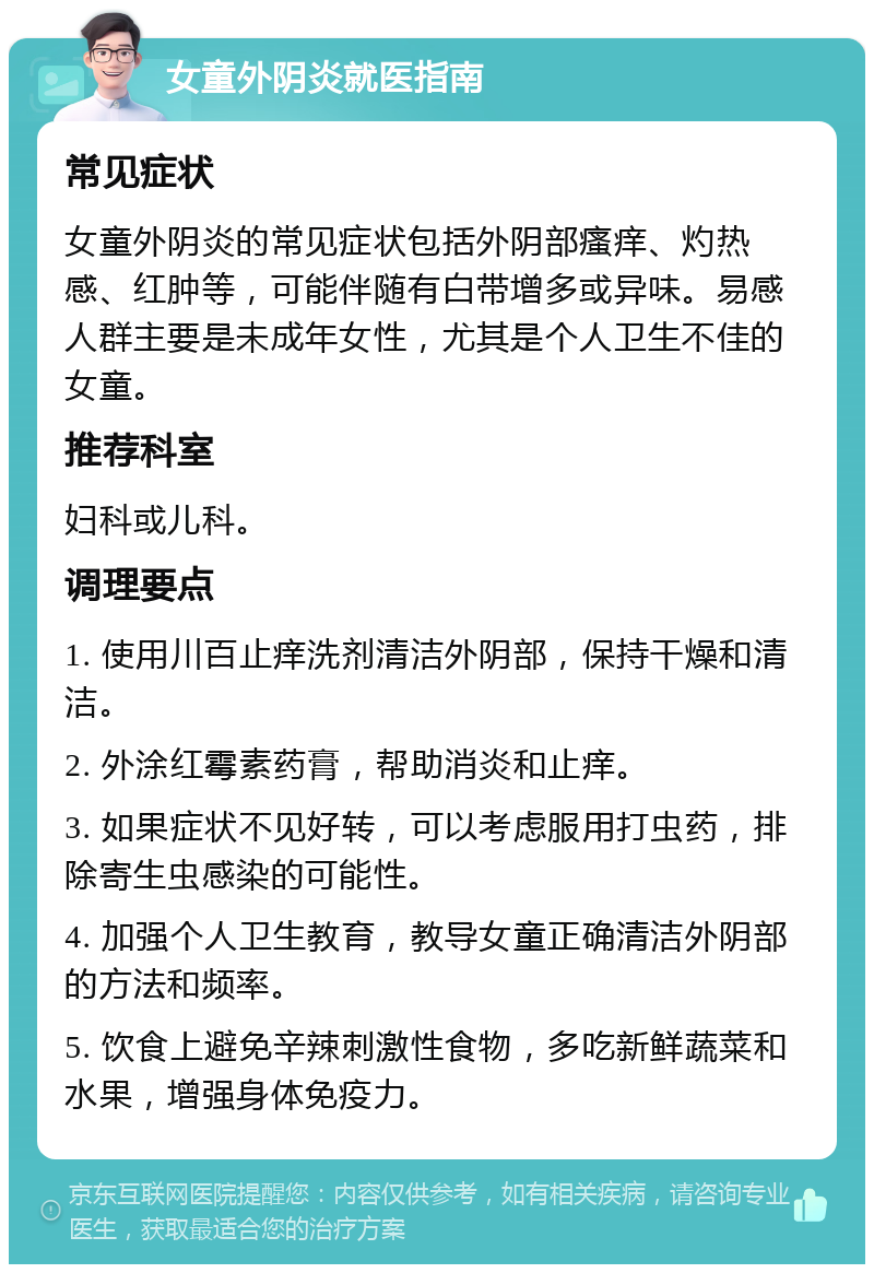 女童外阴炎就医指南 常见症状 女童外阴炎的常见症状包括外阴部瘙痒、灼热感、红肿等，可能伴随有白带增多或异味。易感人群主要是未成年女性，尤其是个人卫生不佳的女童。 推荐科室 妇科或儿科。 调理要点 1. 使用川百止痒洗剂清洁外阴部，保持干燥和清洁。 2. 外涂红霉素药膏，帮助消炎和止痒。 3. 如果症状不见好转，可以考虑服用打虫药，排除寄生虫感染的可能性。 4. 加强个人卫生教育，教导女童正确清洁外阴部的方法和频率。 5. 饮食上避免辛辣刺激性食物，多吃新鲜蔬菜和水果，增强身体免疫力。