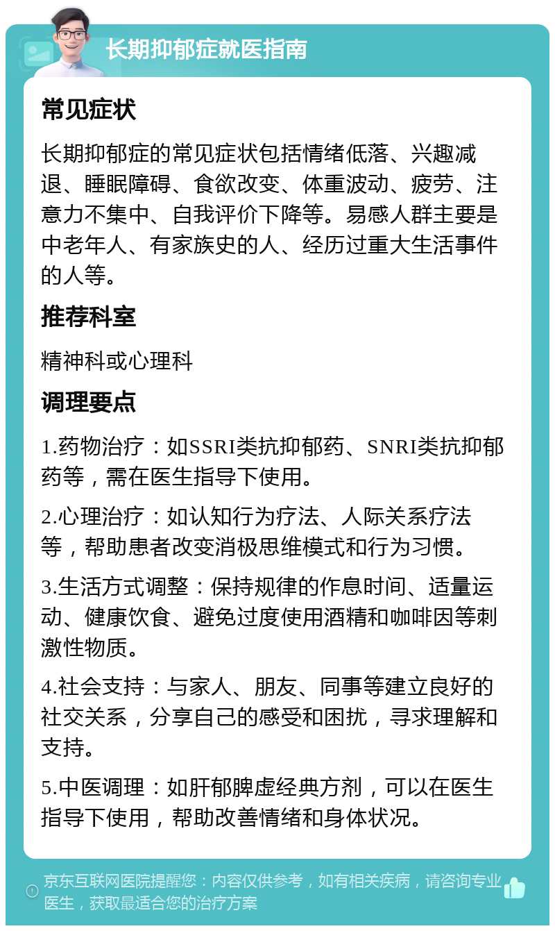 长期抑郁症就医指南 常见症状 长期抑郁症的常见症状包括情绪低落、兴趣减退、睡眠障碍、食欲改变、体重波动、疲劳、注意力不集中、自我评价下降等。易感人群主要是中老年人、有家族史的人、经历过重大生活事件的人等。 推荐科室 精神科或心理科 调理要点 1.药物治疗：如SSRI类抗抑郁药、SNRI类抗抑郁药等，需在医生指导下使用。 2.心理治疗：如认知行为疗法、人际关系疗法等，帮助患者改变消极思维模式和行为习惯。 3.生活方式调整：保持规律的作息时间、适量运动、健康饮食、避免过度使用酒精和咖啡因等刺激性物质。 4.社会支持：与家人、朋友、同事等建立良好的社交关系，分享自己的感受和困扰，寻求理解和支持。 5.中医调理：如肝郁脾虚经典方剂，可以在医生指导下使用，帮助改善情绪和身体状况。