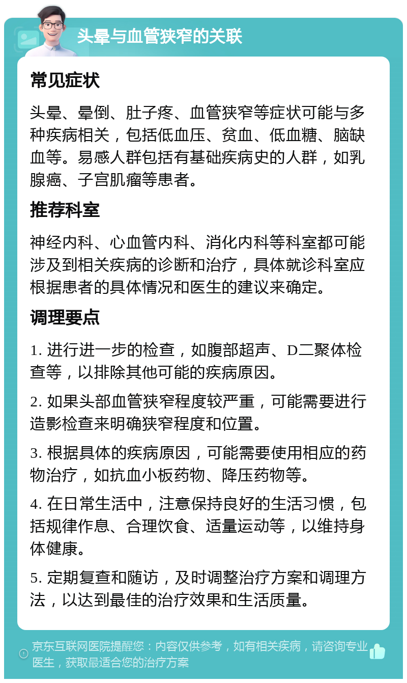 头晕与血管狭窄的关联 常见症状 头晕、晕倒、肚子疼、血管狭窄等症状可能与多种疾病相关，包括低血压、贫血、低血糖、脑缺血等。易感人群包括有基础疾病史的人群，如乳腺癌、子宫肌瘤等患者。 推荐科室 神经内科、心血管内科、消化内科等科室都可能涉及到相关疾病的诊断和治疗，具体就诊科室应根据患者的具体情况和医生的建议来确定。 调理要点 1. 进行进一步的检查，如腹部超声、D二聚体检查等，以排除其他可能的疾病原因。 2. 如果头部血管狭窄程度较严重，可能需要进行造影检查来明确狭窄程度和位置。 3. 根据具体的疾病原因，可能需要使用相应的药物治疗，如抗血小板药物、降压药物等。 4. 在日常生活中，注意保持良好的生活习惯，包括规律作息、合理饮食、适量运动等，以维持身体健康。 5. 定期复查和随访，及时调整治疗方案和调理方法，以达到最佳的治疗效果和生活质量。