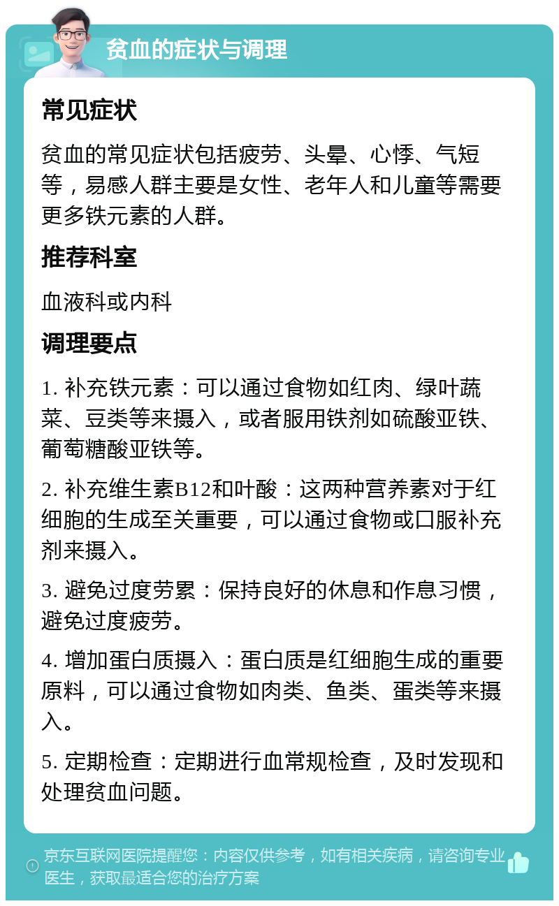 贫血的症状与调理 常见症状 贫血的常见症状包括疲劳、头晕、心悸、气短等，易感人群主要是女性、老年人和儿童等需要更多铁元素的人群。 推荐科室 血液科或内科 调理要点 1. 补充铁元素：可以通过食物如红肉、绿叶蔬菜、豆类等来摄入，或者服用铁剂如硫酸亚铁、葡萄糖酸亚铁等。 2. 补充维生素B12和叶酸：这两种营养素对于红细胞的生成至关重要，可以通过食物或口服补充剂来摄入。 3. 避免过度劳累：保持良好的休息和作息习惯，避免过度疲劳。 4. 增加蛋白质摄入：蛋白质是红细胞生成的重要原料，可以通过食物如肉类、鱼类、蛋类等来摄入。 5. 定期检查：定期进行血常规检查，及时发现和处理贫血问题。