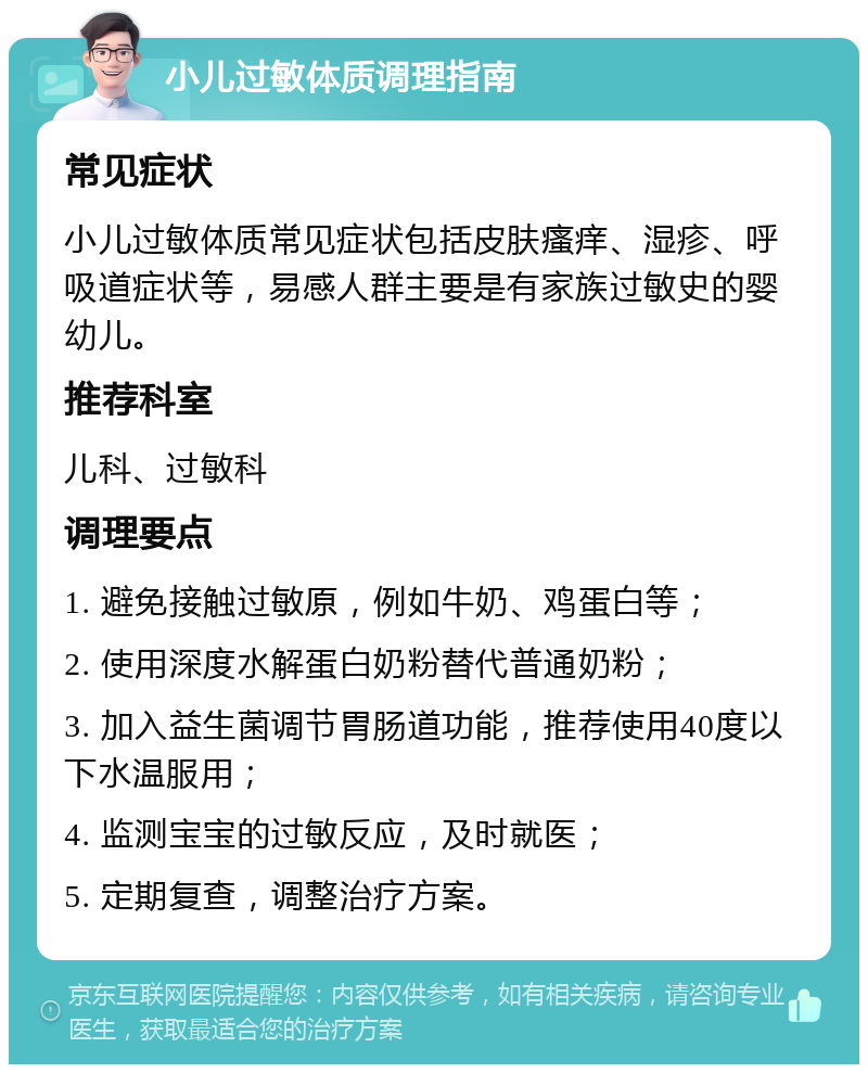 小儿过敏体质调理指南 常见症状 小儿过敏体质常见症状包括皮肤瘙痒、湿疹、呼吸道症状等，易感人群主要是有家族过敏史的婴幼儿。 推荐科室 儿科、过敏科 调理要点 1. 避免接触过敏原，例如牛奶、鸡蛋白等； 2. 使用深度水解蛋白奶粉替代普通奶粉； 3. 加入益生菌调节胃肠道功能，推荐使用40度以下水温服用； 4. 监测宝宝的过敏反应，及时就医； 5. 定期复查，调整治疗方案。