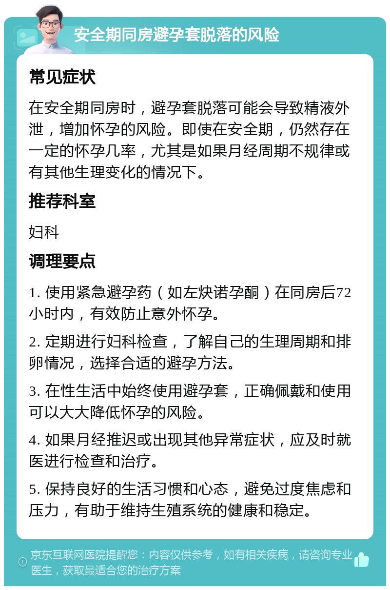 安全期同房避孕套脱落的风险 常见症状 在安全期同房时，避孕套脱落可能会导致精液外泄，增加怀孕的风险。即使在安全期，仍然存在一定的怀孕几率，尤其是如果月经周期不规律或有其他生理变化的情况下。 推荐科室 妇科 调理要点 1. 使用紧急避孕药（如左炔诺孕酮）在同房后72小时内，有效防止意外怀孕。 2. 定期进行妇科检查，了解自己的生理周期和排卵情况，选择合适的避孕方法。 3. 在性生活中始终使用避孕套，正确佩戴和使用可以大大降低怀孕的风险。 4. 如果月经推迟或出现其他异常症状，应及时就医进行检查和治疗。 5. 保持良好的生活习惯和心态，避免过度焦虑和压力，有助于维持生殖系统的健康和稳定。