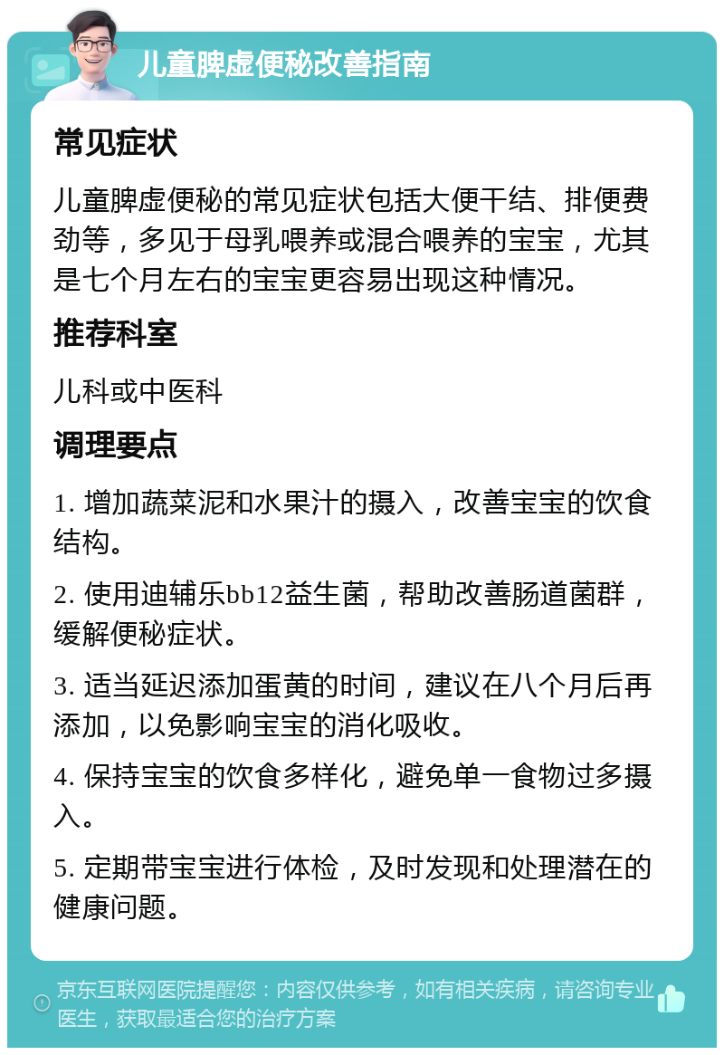 儿童脾虚便秘改善指南 常见症状 儿童脾虚便秘的常见症状包括大便干结、排便费劲等，多见于母乳喂养或混合喂养的宝宝，尤其是七个月左右的宝宝更容易出现这种情况。 推荐科室 儿科或中医科 调理要点 1. 增加蔬菜泥和水果汁的摄入，改善宝宝的饮食结构。 2. 使用迪辅乐bb12益生菌，帮助改善肠道菌群，缓解便秘症状。 3. 适当延迟添加蛋黄的时间，建议在八个月后再添加，以免影响宝宝的消化吸收。 4. 保持宝宝的饮食多样化，避免单一食物过多摄入。 5. 定期带宝宝进行体检，及时发现和处理潜在的健康问题。