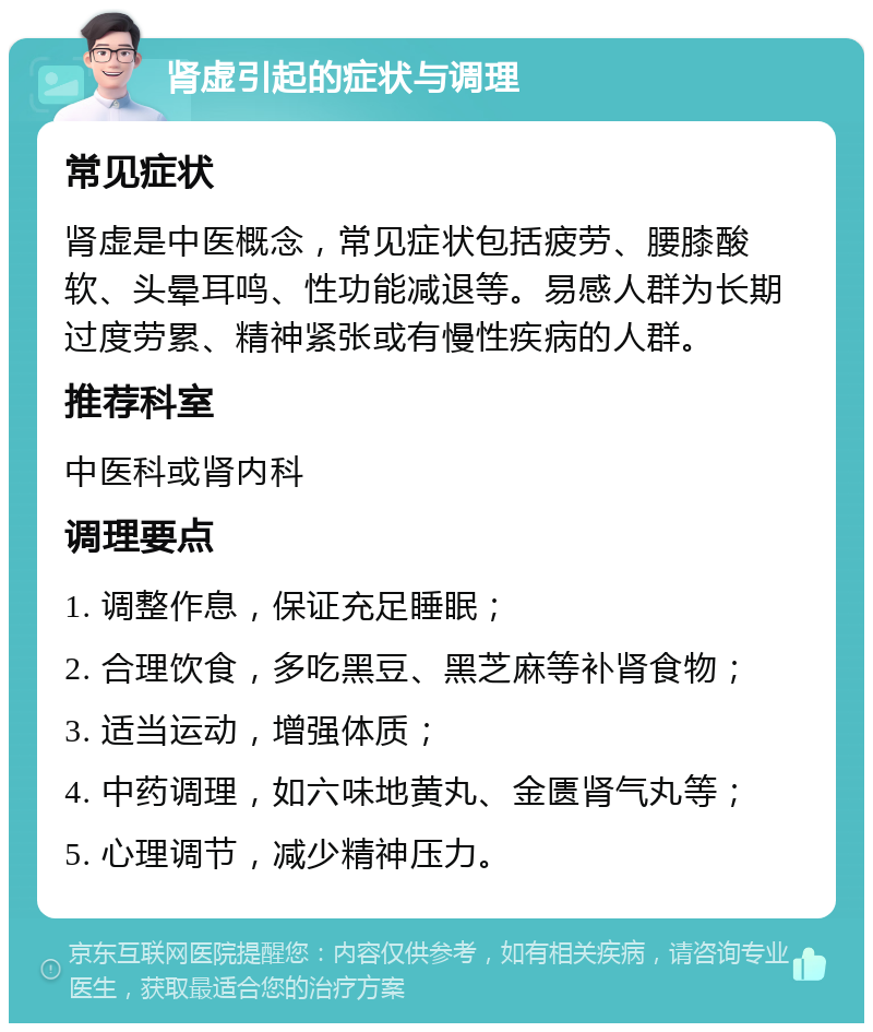 肾虚引起的症状与调理 常见症状 肾虚是中医概念，常见症状包括疲劳、腰膝酸软、头晕耳鸣、性功能减退等。易感人群为长期过度劳累、精神紧张或有慢性疾病的人群。 推荐科室 中医科或肾内科 调理要点 1. 调整作息，保证充足睡眠； 2. 合理饮食，多吃黑豆、黑芝麻等补肾食物； 3. 适当运动，增强体质； 4. 中药调理，如六味地黄丸、金匮肾气丸等； 5. 心理调节，减少精神压力。