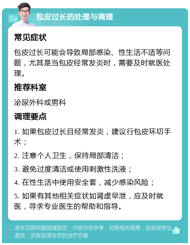 包皮过长的处理与调理 常见症状 包皮过长可能会导致局部感染、性生活不适等问题，尤其是当包皮经常发炎时，需要及时就医处理。 推荐科室 泌尿外科或男科 调理要点 1. 如果包皮过长且经常发炎，建议行包皮环切手术； 2. 注意个人卫生，保持局部清洁； 3. 避免过度清洁或使用刺激性洗液； 4. 在性生活中使用安全套，减少感染风险； 5. 如果有其他相关症状如肾虚早泄，应及时就医，寻求专业医生的帮助和指导。